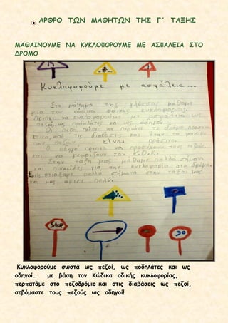 ΑΡΘΡΟ ΤΩΝ ΜΑΘΗΤΩΝ ΤΗΣ Γ΄ ΤΑΞΗΣ
ΜΑΘΑΙΝΟΥΜΕ ΝΑ ΚΥΚΛΟΦΟΡΟΥΜΕ ΜΕ ΑΣΦΑΛΕΙΑ ΣΤΟ
ΔΡΟΜΟ
Κυκλοφορούμε σωστά ως πεζοί, ως ποδηλάτες και ως
οδηγοί… με βάση τον Κώδικα οδικής κυκλοφορίας,
περπατάμε στο πεζοδρόμιο και στις διαβάσεις ως πεζοί,
σεβόμαστε τους πεζούς ως οδηγοί!
 