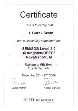Certifi cate
This rs fo certify that
l. Burak Sevin
has successfully completed the
SEM/SDB Leve,2.2
Q tungsten/QFEGI
NovaNanoSEM
Training at FEI Brno,
Czech Republic
Novembe r 23'd - 27'n 2009
Lt$.ru,t
Lubos Petrek
TSG Manager
/)-
Arnout Baneke
....r...
F E I AcADEMY-
id*qtr*N
 
