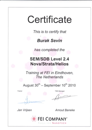 Certifi cate
This rs fo certify that
g,ur"k Se vin
has completed the
SEM/SDB Level 2.4
Nova/Strata/Helios
Training at FEI in Eindhoven,
The Netherlands
August 30tn - September 1Oth 2010
Trainer
j
,l
.
t-li
,,
**@*
Jan Vrijsen
TSG Manager
Arnout Baneke
:it:.FEl coMPANY-
NANOTECH
 