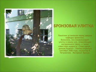 Памятник установлен перед дверью
кафедры фонетики.
Возможно, она символизирует
улитку в нашем ухе, позволяющую
воспринимать звуки, а также
известную мудрость «Тише едешь –
дальше будешь». Улитка открыта в
сентябре 2006 года, скульптор В.
Петровичев. Материал: бронза.
 