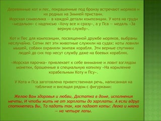 Деревянные кот и пес, покрашенные под бронзу встречают моряков и
их родных на Зимней пристани.
Морская символика — в каждой детали композиции. У кота на груди
«медальон» с надписью «Хочу все и сразу», а у Пса — медаль «За
верную службу».
Кот и Пес для композиции, посвященной дружбе моряков, выбраны
неслучайно. Сотни лет эти животные служили на судах: коты ловили
мышей, собаки охраняли экипаж корабля. Эти верные спутники
людей до сих пор несут службу даже на боевых кораблях.
«Морская парочка» привлекает к себе внимание и ловит взглядом
монетки, брошенные в специальную копилку «На кормление
корабельным Коту и Псу».
У Кота и Пса заготовлена приветственная речь, написанная на
табличке и висящая рядом с фигурками:
Желаю Вам здоровья и любви, Достатка в доме, исполнения
мечты, И чтобы жить не от зарплаты до зарплаты. А если вдруг
споткнетесь Вы, То падать так, как падают коты: Легко и мягко
— на четыре лапы.
 