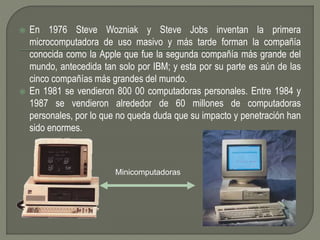  En 1976 Steve Wozniak y Steve Jobs inventan la primera
microcomputadora de uso masivo y más tarde forman la compañía
conocida como la Apple que fue la segunda compañía más grande del
mundo, antecedida tan solo por IBM; y esta por su parte es aún de las
cinco compañías más grandes del mundo.
 En 1981 se vendieron 800 00 computadoras personales. Entre 1984 y
1987 se vendieron alrededor de 60 millones de computadoras
personales, por lo que no queda duda que su impacto y penetración han
sido enormes.
Minicomputadoras
 