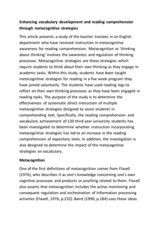 Enhancing vocabulary development and reading comprehension
through metacognitive strategies
This article presents a study of the teacher trainees in an English
department who have received instruction in metacognitive
awareness for reading comprehension. Metacognition or 'thinking
about thinking' involves the awareness and regulation of thinking
processes. Metacognitive strategies are those strategies which
require students to think about their own thinking as they engage in
academic tasks. Within this study, students have been taught
metacognitive strategies for reading in a five week program they
have joined voluntarily. The students have used reading logs to
reflect on their own thinking processes as they have been engaged in
reading tasks. The purpose of the study is to determine the
effectiveness of systematic direct instruction of multiple
metacognitive strategies designed to assist students in
comprehending text. Specifically, the reading comprehension and
vocabulary achievement of 130 third year university students has
been investigated to determine whether instruction incorporating
metacognitive strategies has led to an increase in the reading
comprehension of expository texts. In addition, the investigation is
also designed to determine the impact of the metacognitive
strategies on vocabulary.
Metacognition
One of the first definitions of metacognition comes from Flavell
(1976), who describes it as one's knowledge concerning one's own
cognitive processes and products or anything related to them. Flavell
also asserts that metacognition includes the active monitoring and
consequent regulation and orchestration of information processing
activities (Flavell, 1976, p.232). Baird (1990, p.184) uses these ideas
 