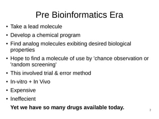 2
Pre Bioinformatics Era
● Take a lead molecule
● Develop a chemical program
● Find analog molecules exibiting desired biological
properties
● Hope to find a molecule of use by 'chance observation or
'random screening'
● This involved trial & error method
● In-vitro + In Vivo
● Expensive
● Ineffecient
Yet we have so many drugs available today.
 
