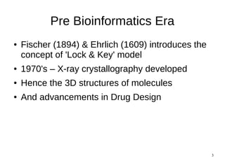 3
Pre Bioinformatics Era
● Fischer (1894) & Ehrlich (1609) introduces the
concept of 'Lock & Key' model
● 1970's – X-ray crystallography developed
● Hence the 3D structures of molecules
● And advancements in Drug Design
 