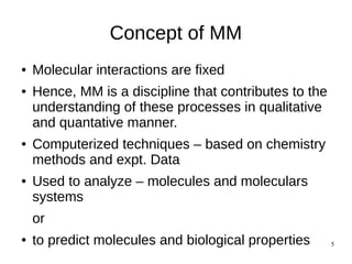 5
Concept of MM
● Molecular interactions are fixed
● Hence, MM is a discipline that contributes to the
understanding of these processes in qualitative
and quantative manner.
● Computerized techniques – based on chemistry
methods and expt. Data
● Used to analyze – molecules and moleculars
systems
or
● to predict molecules and biological properties
 
