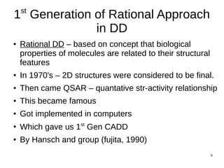 6
1st
Generation of Rational Approach
in DD
● Rational DD – based on concept that biological
properties of molecules are related to their structural
features
● In 1970's – 2D structures were considered to be final.
● Then came QSAR – quantative str-activity relationship
● This became famous
● Got implemented in computers
●
Which gave us 1st
Gen CADD
● By Hansch and group (fujita, 1990)
 