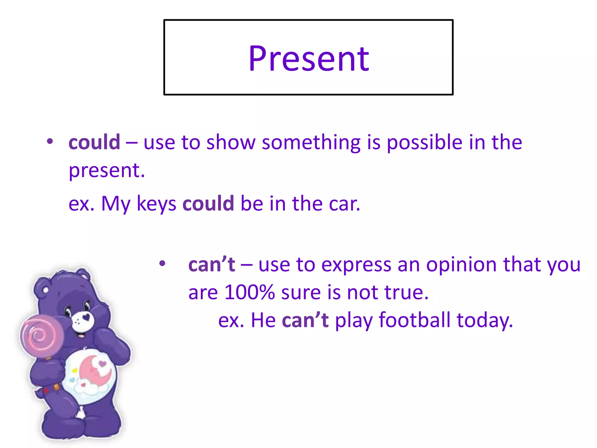 Present
• could – use to show something is possible in the
present.
ex. My keys could be in the car.
• can’t – use to express an opinion that you
are 100% sure is not true.
ex. He can’t play football today.
 