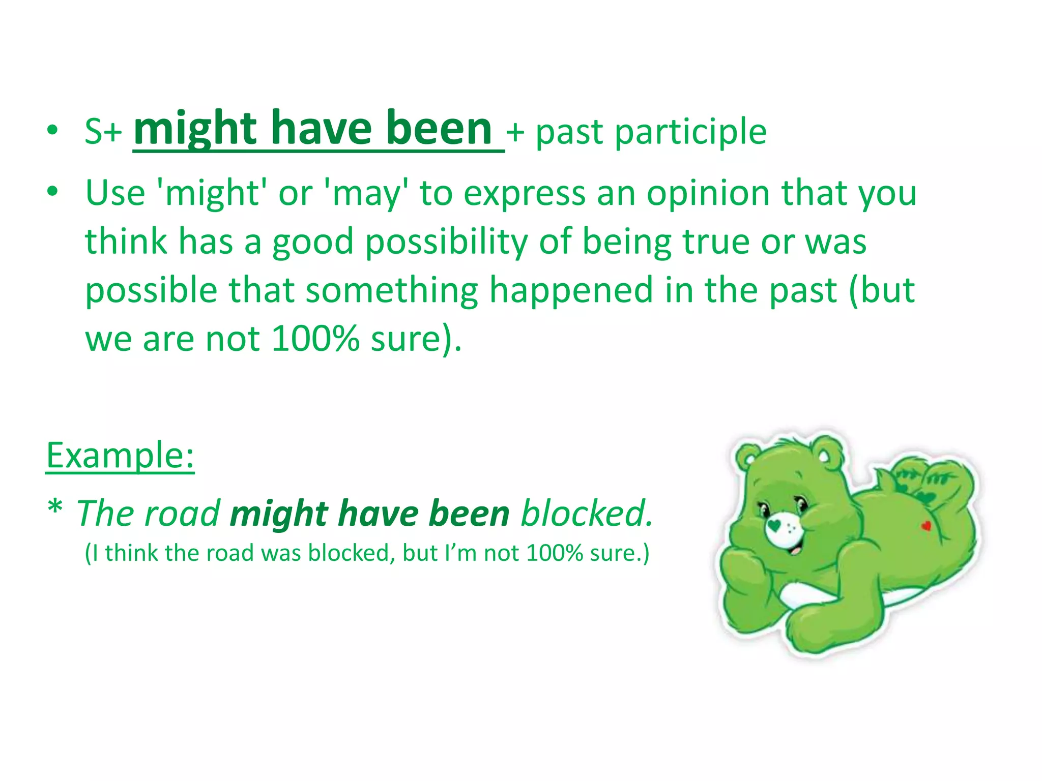• S+ might have been + past participle
• Use 'might' or 'may' to express an opinion that you
think has a good possibility of being true or was
possible that something happened in the past (but
we are not 100% sure).
Example:
* The road might have been blocked.
(I think the road was blocked, but I’m not 100% sure.)
 