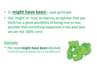 • S+ might have been + past participle
• Use 'might' or 'may' to express an opinion that you
think has a good possibility of being true or was
possible that something happened in the past (but
we are not 100% sure).
Example:
* The road might have been blocked.
(I think the road was blocked, but I’m not 100% sure.)
 