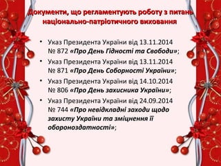 Документи, що регламентують роботу з питаньДокументи, що регламентують роботу з питань
національно-патріотичного вихованнянаціонально-патріотичного виховання
• Указ Президента України від 13.11.2014
№ 872 «Про День Гідності та Свободи»;
• Указ Президента України від 13.11.2014
№ 871 «Про День Соборності України»;
• Указ Президента України від 14.10.2014
№ 806 «Про День захисника України»;
• Указ Президента України від 24.09.2014
№ 744 «Про невідкладні заходи щодо
захисту України та зміцнення її
обороноздатності»;
 