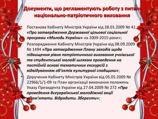 Документи, що регламентують роботу з питаньДокументи, що регламентують роботу з питань
національно-патріотичного вихованнянаціонально-патріотичного виховання
• Постанова Кабінету Міністрів України від 28.01.2009 № 41
«Про затвердження Державної цільової соціальної
програми «Молодь України» на 2009-2015 роки»;
• Розпорядження Кабінету Міністрів України від 08.09.2009
№ 1494 «Про затвердження Плану заходів щодо
підвищення рівня патріотичного виховання учнівської
та студентської молоді шляхом проведення на
постійній основі тематичних екскурсій з
відвідуванням об’єктів культурної спадщини»;
• Доручення Кабінету Міністрів України від 05.05.2009 №
22966/1/1-09 та План організації виконання положень
Указу Президента України від 27.04.2009 № 272 «Про
проведення Всеукраїнської молодіжної акції
«Пам’ятати. Відродити. Зберегти»;
 