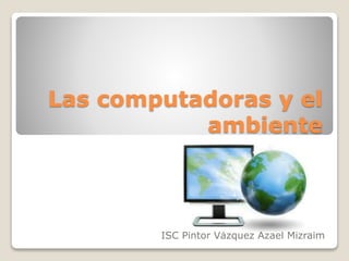 Las computadoras y el
ambiente
ISC Pintor Vázquez Azael Mizraim
 