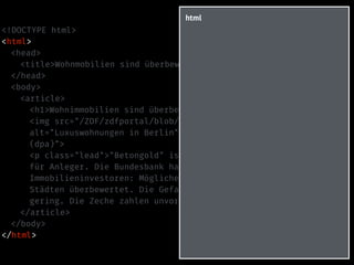 <!DOCTYPE html>
<html>
<head>
<title>Wohnmobilien sind überbewertet – heute-Nachrichten</title>
</head>
<body>
<article>
<h1>Wohnimmobilien sind überbewertet</h1>
<img src="/ZDF/zdfportal/blob/30298152/1/data.jpg"
alt="Luxuswohnungen in Berlin" title="Luxuswohnungen in Berlin
(dpa)">
<p class="lead">"Betongold" ist in der Krise der rettende Hafen
für Anleger. Die Bundesbank hat nun schlechte Nachrichten für
Immobilieninvestoren: Möglicherweise sind Wohnungen in deutschen
Städten überbewertet. Die Gefahr einer Überhitzung sei aber
gering. Die Zeche zahlen unvorsichtige Käufer.</p>
</article>
</body>
</html>
html
 