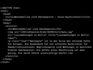 <!DOCTYPE html>
<html>
<head>
<title>Wohnmobilien sind überbewertet – heute-Nachrichten</title>
</head>
<body>
<article>
<h1>Wohnimmobilien sind überbewertet</h1>
<img src="/ZDF/zdfportal/blob/30298152/1/data.jpg"
alt="Luxuswohnungen in Berlin" title="Luxuswohnungen in Berlin
(dpa)">
<p class="lead">"Betongold" ist in der Krise der rettende Hafen
für Anleger. Die Bundesbank hat nun schlechte Nachrichten für
Immobilieninvestoren: Möglicherweise sind Wohnungen in deutschen
Städten überbewertet. Die Gefahr einer Überhitzung sei aber
gering. Die Zeche zahlen unvorsichtige Käufer.</p>
</article>
</body>
</html>
 