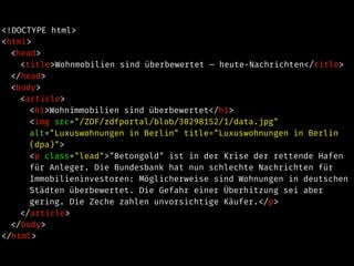 <!DOCTYPE html>
<html>
<head>
<title>Wohnmobilien sind überbewertet – heute-Nachrichten</title>
</head>
<body>
<article>
<h1>Wohnimmobilien sind überbewertet</h1>
<img src="/ZDF/zdfportal/blob/30298152/1/data.jpg"
alt="Luxuswohnungen in Berlin" title="Luxuswohnungen in Berlin
(dpa)">
<p class="lead">"Betongold" ist in der Krise der rettende Hafen
für Anleger. Die Bundesbank hat nun schlechte Nachrichten für
Immobilieninvestoren: Möglicherweise sind Wohnungen in deutschen
Städten überbewertet. Die Gefahr einer Überhitzung sei aber
gering. Die Zeche zahlen unvorsichtige Käufer.</p>
</article>
</body>
</html>
 