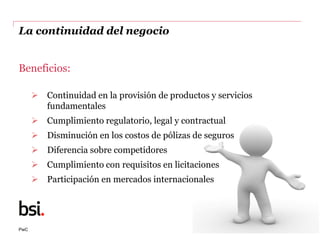 PwC
La continuidad del negocio
Beneficios:
 Continuidad en la provisión de productos y servicios
fundamentales
 Cumplimi...