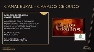CANAL RURAL – CAVALOS CRIOULOS
PATROCINIO DO PROGRAMA
CAVALOS CRIOULOS
Associação com o programa
especializado na raça para a sua
marca ser lembrada quando o
assunto é Cavalo Crioulo.
COTA PATROCÍNIO
MERCHANDISING
Período: Abril 2015 à março 2016
Horário: 09h30 e 09h10 – seg e sáb.
 