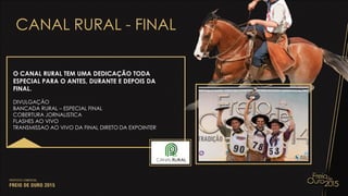 CANAL RURAL - FINAL
O CANAL RURAL TEM UMA DEDICAÇÃO TODA
ESPECIAL PARA O ANTES, DURANTE E DEPOIS DA
FINAL.
DIVULGAÇÃO
BANCADA RURAL – ESPECIAL FINAL
COBERTURA JORNALISTICA
FLASHES AO VIVO
TRANSMISSAO AO VIVO DA FINAL DIRETO DA EXPOINTER
 