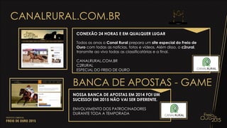 CANALRURAL.COM.BR
CONEXÃO 24 HORAS E EM QUALQUER LUGAR
Todos os anos o Canal Rural prepara um site especial do Freio de
Ouro com todas as notícias, fotos e vídeos. Além disso, o c2rural,
transmite ao vivo todas as classificatórias e a final.
CANALRURAL.COM.BR
C2RURAL
ESPECIAL DO FREIO DE OURO
NOSSA BANCA DE APOSTAS EM 2014 FOI UM
SUCESSO! EM 2015 NÃO VAI SER DIFERENTE.
ENVOLVIMENTO DOS PATROCINADORES
DURANTE TODA A TEMPORADA
BANCA DE APOSTAS - GAME
 
