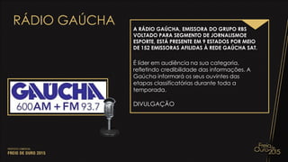 RÁDIO GAÚCHA A RÁDIO GAÚCHA, EMISSORA DO GRUPO RBS
VOLTADO PARA SEGMENTO DE JORNALISMOE
ESPORTE, ESTÁ PRESENTE EM 9 ESTADOS POR MEIO
DE 152 EMISSORAS AFILIDAS À REDE GAÚCHA SAT.
É líder em audiência na sua categoria,
refletindo credibilidade das informações. A
Gaúcha informará os seus ouvintes das
etapas classificatórias durante toda a
temporada.
DIVULGAÇÃO
 