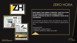 ZERO HORA
ZERO HORA É UM JORNAL COMPLETO, QUE FALA COM
OS GAÚCHOS DE TODAS AS CLASSES, SEXOS E
IDADES, ATRAVÉS DE SEUS 27 CADERNOS E MAIS DE 85
COLUNISTAS.
O jornal líder no RS leva para seus leitores as notícias
de cada classificatória e uma cobertura especial da
final.
DIVULGAÇÃO
COBERTURA JORNALÍSTICA
CADERNO ESPECIAL FREIO DE OURO
 