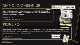 PIONEIRO
CONHECIDO COMO O DIÁRIO DE INTEGRAÇÃO DA SERRA GAÚCHA, O PIONEIRO CIRCULA DESDE 1948.
Este ano o Freio de Ouro vai contar com mídia exclusiva para a Serra Gaúcha, divulgando a etapa
classificatória que ocorre em Caxias do Sul.
DIVULGAÇÃO
COBERTURA JORNALISTICA
DIÁRIO CATARINENSE
LÍDER EM CIRCULAÇÃO, CONFORME DADOS DO INSTITUTO VERIFICADO DE
CIRCULAÇÃO (ICV), O DIÁRIO CATARINENSE ABRANGE MAIS DE 90% DOS
MUNICÍPIOS DE SANTA CATARINA
DIVULGAÇÃO
COBERTURA JORNALISTICA
 