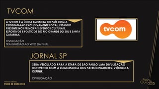 TVCOM
A TVCOM É A ÚNICA EMISSORA DO PAÍS COM A
PROGRAMAÃO EXCLUSIVAMENTE LOCAL, ESTANDO
PRESENTE NOS PRINCIPAIS EVENTOS CULTURAIS,
ESPORTIVOS E POLÍTICOS DO RIO GRANDE DO SUL E SANTA
CATARINA.
DIVULGAÇÃO
TRANSMISSÃO AO VIVO DA FINAL
JORNAL SP
SERÁ VEICULADO PARA A ETAPA DE SÃO PAULO UMA DIVULGAÇÃO
DO EVENTO COM A LOGOMARCA DOS PATROCINADORES. VEÍCULO A
DEFINIR.
DIVULGAÇÃO
 