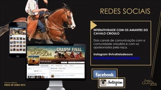 REDES SOCIAIS
INTERATIVIDADE COM OS AMANTES DO
CAVALO CRIOULO
Dois canais de comunicação com a
comunidade crioulista e com os
apaixonados pela raça.
Instagram @vivofreiodeouro
www.facebook.com/freiodeouro
 