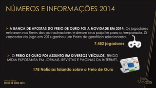  A BANCA DE APOSTAS DO FREIO DE OURO FOI A NOVIDADE EM 2014. Os jogadores
entraram nos times dos patrocinadores e deram seus palpites para a temporada. O
vencedor do jogo em 2014 ganhou um Potro de genética selecionada.
NÚMEROS E INFORMAÇÕES 2014
7.482 jogadores
 O FREIO DE OURO FOI ASSUNTO EM DIVERSOS VEÍCULOS, TENDO
MÍDIA EXPOTÂNEA EM JORNAIS, REVISTAS E PÁGINAS DA INTERNET.
178 Notícias falando sobre o Freio de Ouro
 