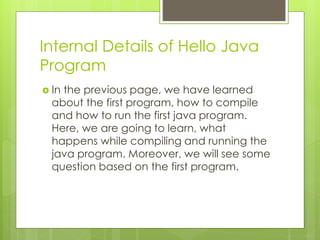 Internal Details of Hello Java
Program
 In the previous page, we have learned
about the first program, how to compile
and how to run the first java program.
Here, we are going to learn, what
happens while compiling and running the
java program. Moreover, we will see some
question based on the first program.
 