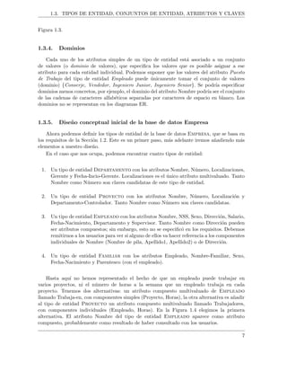 1.3. TIPOS DE ENTIDAD, CONJUNTOS DE ENTIDAD, ATRIBUTOS Y CLAVES
Figura 1.3.
1.3.4. Dominios
Cada uno de los atributos simples de un tipo de entidad est´a asociado a un conjunto
de valores (o dominio de valores), que especiﬁca los valores que es posible asignar a ese
atributo para cada entidad individual. Podemos suponer que los valores del atributo Puesto
de Trabajo del tipo de entidad Empleado puede ´unicamente tomar el conjunto de valores
(dominio) {Conserje, Vendedor, Ingeniero Junior, Ingeniero Senior}. Se podr´ıa especiﬁcar
dominios menos concretos, por ejemplo, el dominio del atributo Nombre podr´ıa ser el conjunto
de las cadenas de caracteres alfab´eticos separadas por caracteres de espacio en blanco. Los
dominios no se representan en los diagramas ER.
1.3.5. Dise˜no conceptual inicial de la base de datos Empresa
Ahora podemos deﬁnir los tipos de entidad de la base de datos Empresa, que se basa en
los requisitos de la Secci´on 1.2. Este es un primer paso, m´as adelante iremos a˜nadiendo m´as
elementos a nuestro dise˜no.
En el caso que nos ocupa, podemos encontrar cuatro tipos de entidad:
1. Un tipo de entidad Departamento con los atributos Nombre, N´umero, Localizaciones,
Gerente y Fecha-Incio-Gerente. Localizaciones es el ´unico atributo multivaluado. Tanto
Nombre como N´umero son claves candidatas de este tipo de entidad.
2. Un tipo de entidad Proyecto con los atributos Nombre, N´umero, Localizaci´on y
Departamento-Controlador. Tanto Nombre como N´umero son claves candidatas.
3. Un tipo de entidad Empleado con los atributos Nombre, NSS, Sexo, Direcci´on, Salario,
Fecha-Nacimiento, Departamento y Supervisor. Tanto Nombre como Direcci´on pueden
ser atributos compuestos; sin embargo, esto no se especiﬁc´o en los requisitos. Debemos
remitirnos a los usuarios para ver si alguno de ellos va hacer referencia a los componentes
individuales de Nombre (Nombre de pila, Apellido1, Apellido2) o de Direcci´on.
4. Un tipo de entidad Familiar con los atributos Empleado, Nombre-Familiar, Sexo,
Fecha-Nacimiento y Parentesco (con el empleado).
Hasta aqu´ı no hemos representado el hecho de que un empleado puede trabajar en
varios proyectos, ni el n´umero de horas a la semana que un empleado trabaja en cada
proyecto. Tenemos dos alternativas: un atributo compuesto multivaluado de Empleado
llamado Trabaja-en, con componentes simples (Proyecto, Horas), la otra alternativa es a˜nadir
al tipo de entidad Proyecto un atributo compuesto multivaluado llamado Trabajadores,
con componentes individuales (Empleado, Horas). En la Figura 1.4 elegimos la primera
alternativa. El atributo Nombre del tipo de entidad Empleado aparece como atributo
compuesto, probablemente como resultado de haber consultado con los usuarios.
7
 