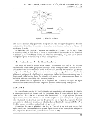 1.4. RELACIONES, TIPOS DE RELACI ´ON, ROLES Y RESTRICCIONES
ESTRUCTURALES
Empleado
Sexo
Nombre
F. Nac
Dept
N. Pila
Ap1
Ap2
Dirección
NSS
Supervisor
Supervisión
Supervisado
Supervisor
Figura 1.8: Relaci´on recursiva.
tales casos el nombre del papel resulta indispensable para distinguir el signiﬁcado de cada
participaci´on. Estos tipos de relaci´on se denominan relaciones recursivas, y la Figura 1.8
muestra un ejemplo.
El tipo de entidad Empleado participa dos veces en Supervisi´on: una vez con el papel
de supervisor (jefe), y una vez en el papel de supervisado (o subordinado). Cada instancia
de relaci´on ri en Supervisi´on asocia dos entidades empleado ej y ek, una de las cuales
desempe˜na el papel de supervisor y la otra el de supervisado.
1.4.3. Restricciones sobre los tipos de relaci´on
Los tipos de relaci´on suelen tener ciertas restricciones que limitan las posibles
combinaciones de entidades que pueden participar en los correspondientes tipos de relaci´on.
Estas restricciones se determinan a partir de la realidad, es decir del signiﬁcado que tienen
los tipos de entidad y tipos de relaci´on en el mundo real, y no depende de los conjuntos de
entidades o conjuntos de relaci´on que en un momento dado se puedan estar considerando o
almacenando en la base de datos. Por ejemplo, podr´ıamos tener una empresa en donde los
empleados s´olo pueden trabajar para un departamento.
Estas restricciones se representan en el diagrama ER. Podemos distinguir dos tipos
principales de restricciones asociadas a tipos de relaci´on: cardinalidad y participaci´on.
Cardinalidad
La cardinalidad de un tipo de relaci´on binaria especiﬁca el n´umero de instancias de relaci´on
en los que puede participar una entidad. Por ejemplo, en el tipo de relaci´on binaria Trabaja-
Para, Departamento:Empleado tiene una cardinalidad 1:N, lo que signiﬁca que cada
departamento puede estar relacionado con muchos empleados, pero un empleado s´olo puede
estar relacionado con (trabajar para) un departamento (en la Figura 1.5, se puede observar
un ejemplo de entidades e instancias de relaci´on). Las cardinalidades pueden ser N:M, 1:N y
N:1. Hay un caso especial de cardinalidad 1:N que es 1:1.
Un ejemplo de tipo de relaci´on 1:1 es Dirige (Figura 1.9, que relaciona una entidad
departamento con el empleado que dirige este departamento (como un empleado s´olo puede
trabajar para un departamento, por lo tanto la relaci´on es 1:1)
11
 