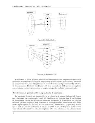 CAP´ITULO 1. MODELO ENTIDAD-RELACI ´ON
Empleado
Dirige Departamento
Figura 1.9: Relaci´on 1:1.
Empleado
Trabaja-En
Proyecto
Figura 1.10: Relaci´on N:M.
Recordamos al lector, de que a pesar de ilustrar el ejemplo con conjuntos de entidades y
relaciones, la cardinalidad no depende del contenido de los conjuntos de entidades y relaciones
en un momento dado, sino del signiﬁcado en el mundo real de los tipos de entidad y relaci´on.
El tipo de relaci´on Trabaja-En (Figura 1.10) tiene cardinalidad N:M, porque un empleado
puede trabajar en varios proyectos, y en un proyecto pueden trabajar varios empleados.
Restricciones de participaci´on y dependencia de existencia
La restricci´on de participaci´on especiﬁca si la existencia de una entidad depende de que
est´e relacionada con otra entidad a trav´es del tipo de relaci´on. Hay dos tipos de restricciones
de participaci´on, total y parcial, que ilustramos con un ejemplo. Si la pol´ıtica de una empresa
establece que todo empleado debe pertenecer a un departamento, un empleado s´olo puede
existir si participa en una instancia del tipo de relaci´on Trabaja-Para (Figura 1.5). Se dice
que la participaci´on de Empleado en Trabaja-Para es una Participaci´on Total, porque
toda entidad del conjunto de entidades empleado debe estar relacionada con (al menos) una
12
 