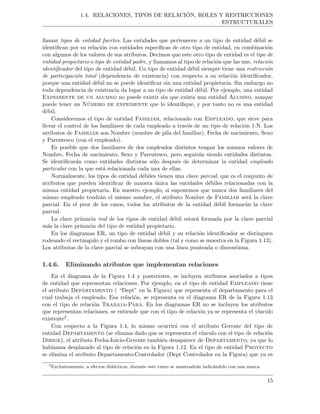 1.4. RELACIONES, TIPOS DE RELACI ´ON, ROLES Y RESTRICCIONES
ESTRUCTURALES
llamar tipos de entidad fuertes. Las entidades que pertenecen a un tipo de entidad d´ebil se
identiﬁcan por su relaci´on con entidades espec´ıﬁcas de otro tipo de entidad, en combinaci´on
con algunos de los valores de sus atributos. Decimos que este otro tipo de entidad es el tipo de
entidad propietario o tipo de entidad padre, y llamamos al tipo de relaci´on que las une, relaci´on
identiﬁcador del tipo de entidad d´ebil. Un tipo de entidad d´ebil siempre tiene una restricci´on
de participaci´on total (dependencia de existencia) con respecto a su relaci´on identiﬁcador,
porque una entidad d´ebil no se puede identiﬁcar sin una entidad propietaria. Sin embargo no
toda dependencia de existencia da lugar a un tipo de entidad d´ebil. Por ejemplo, una entidad
Expediente de un alumno no puede existir sin que exista una entidad Alumno, aunque
puede tener un N´umero de expediente que lo identiﬁque, y por tanto no es una entidad
d´ebil.
Consideremos el tipo de entidad Familiar, relacionado con Empleado, que sirve para
llevar el control de los familiares de cada empleado a trav´es de un tipo de relaci´on 1:N. Los
atributos de Familiar son Nombre (nombre de pila del familiar), Fecha de nacimiento, Sexo
y Parentesco (con el empleado).
Es posible que dos familiares de dos empleados distintos tengan los mismos valores de
Nombre, Fecha de nacimiento, Sexo y Parentesco, pero seguir´an siendo entidades distintas.
Se identiﬁcar´an como entidades distintas s´olo despu´es de determinar la entidad empleado
particular con la que est´a relacionada cada una de ellas.
Normalmente, los tipos de entidad d´ebiles tienen una clave parcial, que es el conjunto de
atributos que pueden identiﬁcar de manera ´unica las entidades d´ebiles relacionadas con la
misma entidad propietaria. En nuestro ejemplo, si suponemos que nunca dos familiares del
mismo empleado tendr´an el mismo nombre, el atributo Nombre de Familiar ser´a la clave
parcial. En el peor de los casos, todos los atributos de la entidad d´ebil formar´an la clave
parcial.
La clave primaria real de los tipos de entidad d´ebil estar´a formada por la clave parcial
m´as la clave primaria del tipo de entidad propietario.
En los diagramas ER, un tipo de entidad d´ebil y su relaci´on identiﬁcador se distinguen
rodeando el rect´angulo y el rombo con l´ıneas dobles (tal y como se muestra en la Figura 1.13).
Los atributos de la clave parcial se subrayan con una l´ınea punteada o discontinua.
1.4.6. Eliminando atributos que implementan relaciones
En el diagrama de la Figura 1.4 y posteriores, se incluyen atributos asociados a tipos
de entidad que representan relaciones. Por ejemplo, en el tipo de entidad Empleado tiene
el atributo Departamento ( “Dept” en la Figura) que representa el departamento para el
cual trabaja el empleado. Esa relaci´on, se representa en el diagrama ER de la Figura 1.13
con el tipo de relaci´on Trabaja-Para. En los diagramas ER no se incluyen los atributos
que representan relaciones, se entiende que con el tipo de relaci´on ya se representa el v´ınculo
existente2.
Con respecto a la Figura 1.4, lo mismo ocurrir´a con el atributo Gerente del tipo de
entidad Departamento (se elimina dado que se representa el v´ınculo con el tipo de relaci´on
Dirige), el atributo Fecha-Inicio-Gerente tambi´en desaparece de Departamento, ya que lo
hab´ıamos desplazado al tipo de relaci´on en la Figura 1.12. En el tipo de entidad Proyecto
se elimina el atributo Departamento-Controlador (Dept Controlador en la Figura) que ya es
2
Exclusivamente, a efectos did´acticos, durante este curso se mantendr´an indic´andolo con una marca.
15
 