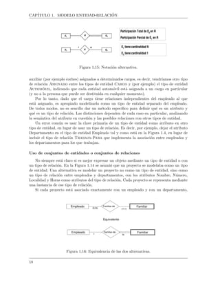 CAP´ITULO 1. MODELO ENTIDAD-RELACI ´ON
Participación Total de E2 en R
Participación Parcial de E1 en R
E1 tiene cardinalidad N
E2 tiene cardinalidad 1
Figura 1.15: Notaci´on alternativa.
auxiliar (por ejemplo coches) asignados a determinados cargos, es decir, tendr´ıamos otro tipo
de relaci´on Asignado entre los tipos de entidad Cargo y (por ejemplo) el tipo de entidad
Autom´ovil, indicando que cada entidad autom´ovil est´a asignada a un cargo en particular
(y no a la persona que puede ser destituida en cualquier momento).
Por lo tanto, dado que el cargo tiene relaciones independientes del empleado al que
est´a asignado, es apropiado modelizarlo como un tipo de entidad separado del empleado.
De todos modos, no es sencillo dar un m´etodo espec´ıﬁco para deﬁnir qu´e es un atributo y
qu´e es un tipo de relaci´on. Las distinciones dependen de cada caso en particular, analizando
la sem´antica del atributo en cuesti´on y las posibles relaciones con otros tipos de entidad.
Un error com´un es usar la clave primaria de un tipo de entidad como atributo en otro
tipo de entidad, en lugar de usar un tipo de relaci´on. Es decir, por ejemplo, dejar el atributo
Departamento en el tipo de entidad Empleado tal y como est´a en la Figura 1.4, en lugar de
incluir el tipo de relaci´on Trabaja-Para que implementa la asociaci´on entre empleados y
los departamentos para los que trabajan.
Uso de conjuntos de entidades o conjuntos de relaciones
No siempre est´a claro si es mejor expresar un objeto mediante un tipo de entidad o con
un tipo de relaci´on. En la Figura 1.14 se asumi´o que un proyecto se modelaba como un tipo
de entidad. Una alternativa es modelar un proyecto no como un tipo de entidad, sino como
un tipo de relaci´on entre empleados y departamentos, con los atributos Nombre, N´umero,
Localidad y Horas como atributos del tipo de relaci´on. Cada proyecto se representa mediante
una instancia de ese tipo de relaci´on.
Si cada proyecto est´a asociado exactamente con un empleado y con un departamento,
FamiliarEmpleado Familiar-de
(0,N) (1,1)
Equivalente
FamiliarEmpleado Familiar-de
1 N
Figura 1.16: Equivalencia de las dos alternativas.
18
 