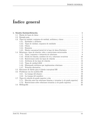 ´INDICE GENERAL
´Indice general
1. Modelo Entidad-Relaci´on 1
1.1. Dise˜no de bases de datos . . . . . . . . . . . . . . . . . . . . . . . . . . . . . . 1
1.2. Ejemplo gu´ıa . . . . . . . . . . . . . . . . . . . . . . . . . . . . . . . . . . . . 3
1.3. Tipos de entidad, conjuntos de entidad, atributos y claves . . . . . . . . . . . 3
1.3.1. Entidades y atributos . . . . . . . . . . . . . . . . . . . . . . . . . . . 3
1.3.2. Tipos de entidad, conjuntos de entidades . . . . . . . . . . . . . . . . 4
1.3.3. Claves . . . . . . . . . . . . . . . . . . . . . . . . . . . . . . . . . . . . 5
1.3.4. Dominios . . . . . . . . . . . . . . . . . . . . . . . . . . . . . . . . . . 7
1.3.5. Dise˜no conceptual inicial de la base de datos Empresa . . . . . . . . 7
1.4. Relaciones, tipos de relaci´on, roles y restricciones estructurales . . . . . . . . 8
1.4.1. Tipos, conjuntos e instancias de relaciones . . . . . . . . . . . . . . . . 8
1.4.2. Grado de relaci´on, nombres de rol y relaciones recursivas . . . . . . . 10
1.4.3. Restricciones sobre los tipos de relaci´on . . . . . . . . . . . . . . . . . 11
1.4.4. Atributos de los tipos de relaci´on . . . . . . . . . . . . . . . . . . . . . 13
1.4.5. Tipos de entidad d´ebil . . . . . . . . . . . . . . . . . . . . . . . . . . . 14
1.4.6. Eliminando atributos que implementan relaciones . . . . . . . . . . . . 15
1.4.7. Notaci´on alternativa . . . . . . . . . . . . . . . . . . . . . . . . . . . . 16
1.5. Elecciones de dise˜no para el dise˜no conceptual ER . . . . . . . . . . . . . . . 16
1.6. Problemas con los modelos ER . . . . . . . . . . . . . . . . . . . . . . . . . . 19
1.6.1. La trampa del abanico . . . . . . . . . . . . . . . . . . . . . . . . . . . 19
1.6.2. La trampa del sumidero . . . . . . . . . . . . . . . . . . . . . . . . . . 20
1.7. Tipos de relaci´on de grado superior a dos . . . . . . . . . . . . . . . . . . . . 22
1.7.1. Elecci´on entre las relaciones binarias y ternarias (o de grado superior) 22
1.7.2. Restricciones sobre relaciones ternarias (o de grado superior) . . . . . 25
1.8. Bibliograf´ıa . . . . . . . . . . . . . . . . . . . . . . . . . . . . . . . . . . . . . 25
Jos´e R. Param´a iii
 