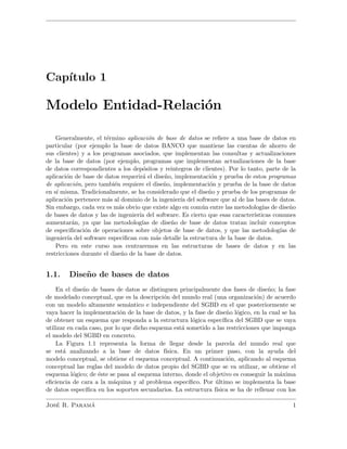 Cap´ıtulo 1
Modelo Entidad-Relaci´on
Generalmente, el t´ermino aplicaci´on de base de datos se reﬁere a una base de datos en
particular (por ejemplo la base de datos BANCO que mantiene las cuentas de ahorro de
sus clientes) y a los programas asociados, que implementan las consultas y actualizaciones
de la base de datos (por ejemplo, programas que implementan actualizaciones de la base
de datos correspondientes a los dep´ositos y reintegros de clientes). Por lo tanto, parte de la
aplicaci´on de base de datos requerir´a el dise˜no, implementaci´on y prueba de estos programas
de aplicaci´on, pero tambi´en requiere el dise˜no, implementaci´on y prueba de la base de datos
en s´ı misma. Tradicionalmente, se ha considerado que el dise˜no y prueba de los programas de
aplicaci´on pertenece m´as al dominio de la ingenier´ıa del software que al de las bases de datos.
Sin embargo, cada vez es m´as obvio que existe algo en com´un entre las metodolog´ıas de dise˜no
de bases de datos y las de ingenier´ıa del software. Es cierto que esas caracter´ısticas comunes
aumentar´an, ya que las metodolog´ıas de dise˜no de base de datos tratan incluir conceptos
de especiﬁcaci´on de operaciones sobre objetos de base de datos, y que las metodolog´ıas de
ingenier´ıa del software especiﬁcan con m´as detalle la estructura de la base de datos.
Pero en este curso nos centraremos en las estructuras de bases de datos y en las
restricciones durante el dise˜no de la base de datos.
1.1. Dise˜no de bases de datos
En el dise˜no de bases de datos se distinguen principalmente dos fases de dise˜no; la fase
de modelado conceptual, que es la descripci´on del mundo real (una organizaci´on) de acuerdo
con un modelo altamente sem´antico e independiente del SGBD en el que posteriormente se
vaya hacer la implementaci´on de la base de datos, y la fase de dise˜no l´ogico, en la cual se ha
de obtener un esquema que responda a la estructura l´ogica espec´ıﬁca del SGBD que se vaya
utilizar en cada caso, por lo que dicho esquema est´a sometido a las restricciones que imponga
el modelo del SGBD en concreto.
La Figura 1.1 representa la forma de llegar desde la parcela del mundo real que
se est´a analizando a la base de datos f´ısica. En un primer paso, con la ayuda del
modelo conceptual, se obtiene el esquema conceptual. A continuaci´on, aplicando al esquema
conceptual las reglas del modelo de datos propio del SGBD que se va utilizar, se obtiene el
esquema l´ogico; de ´este se pasa al esquema interno, donde el objetivo es conseguir la m´axima
eﬁciencia de cara a la m´aquina y al problema espec´ıﬁco. Por ´ultimo se implementa la base
de datos espec´ıﬁca en los soportes secundarios. La estructura f´ısica se ha de rellenar con los
Jos´e R. Param´a 1
 