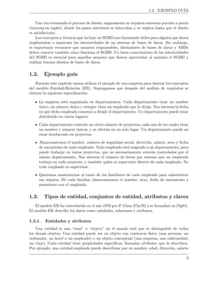 1.2. EJEMPLO GU´IA
Una vez terminado el proceso de dise˜no, seguramente se requiera sucesivas puestas a punto
(tunning en ingl´es), donde los pasos anteriores se intercalan y se repiten hasta que el dise˜no
es satisfactorio.
Los conceptos y t´ecnicas que incluye un SGBD son claramente ´utiles para alguien que desea
implementar o mantener las interioridades de un sistema de bases de datos. Sin embargo,
es importante reconocer que usuarios responsables, dise˜nadores de bases de datos y ABDs
deben conocer tambi´en c´omo funciona el SGBD. Un buen conocimiento de las interioridades
del SGBD es esencial para aquellos usuarios que deseen aprovechar al m´aximo el SGBD y
realizar buenos dise˜nos de bases de datos.
1.2. Ejemplo gu´ıa
Durante este cap´ıtulo vamos utilizar el ejemplo de una empresa para ilustrar los conceptos
del modelo Entidad-Relaci´on (ER). Supongamos que despu´es del an´alisis de requisitos se
obtiene la siguiente especiﬁcaci´on:
La empresa est´a organizada en departamentos. Cada departamento tiene un nombre
´unico, un n´umero ´unico y siempre tiene un empleado que lo dirige. Nos interesa la fecha
en que dicho empleado comenz´o a dirigir el departamento. Un departamento puede estar
distribuido en varios lugares.
Cada departamento controla un cierto n´umero de proyectos, cada uno de los cuales tiene
un nombre y n´umero ´unicos, y se efect´ua en un solo lugar. Un departamento puede no
estar involucrado en proyectos.
Almacenaremos el nombre, n´umero de seguridad social, direcci´on, salario, sexo y fecha
de nacimiento de cada empleado. Todo empleado est´a asignado a un departamento, pero
puede trabajar en varios proyectos, que no necesariamente estar´an controlados por el
mismo departamento. Nos interesa el n´umero de horas por semana que un empleado
trabaja en cada proyecto, y tambi´en qui´en es supervisor directo de cada empleado. No
todo empleado es supervisor.
Queremos mantenernos al tanto de los familiares de cada empleado para administrar
sus seguros. De cada familiar almacenaremos el nombre, sexo, fecha de nacimiento y
parentesco con el empleado.
1.3. Tipos de entidad, conjuntos de entidad, atributos y claves
El modelo ER fue introducido en el a˜no 1976 por P. Chen [Che76] y se formaliz´o en [Ng81].
El modelo ER describe los datos como entidades, relaciones y atributos.
1.3.1. Entidades y atributos
Una entidad es una “cosa” u “objeto” en el mundo real que es distinguible de todos
los dem´as objetos. Una entidad puede ser un objeto con existencia f´ısica (una persona, un
ordenador, un hotel o un empleado) o un objeto conceptual (una empresa, una enfermedad,
un viaje). Cada entidad tiene propiedades espec´ıﬁcas, llamadas atributos, que la describen.
Por ejemplo, una entidad empleado puede describirse por su nombre, edad, direcci´on, salario
3
 