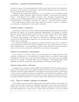 CAP´ITULO 1. MODELO ENTIDAD-RELACI ´ON
y puesto de trabajo. Una entidad particular tendr´a un valor para cada uno de sus atributos.
Los valores de los atributos que describen a cada entidad constituyen una parte decisiva de
los datos almacenados en la base de datos.
Supongamos que tenemos dos entidades e1 y e2. La entidad e1 es una entidad empleado
con atributos: Nombre, Direcci´on, Edad y Puesto de trabajo, y valores para esos atributos:
“Pedro”, “Calle Real No1 2oA, 15002, A Coru˜na”, 25 y “Conserje” respectivamente. La
entidad e2 es una entidad departamento, con atributos “N´umero de departamento”, “Nombre
de departamento” y “Localidad”, con valores: 10, “Ventas” y “A Coru˜na” respectivamente.
En el modelo ER se manejan varios tipos distintos de atributos: simples o compuestos;
monovaluados o multivaluados y almacenados o derivados.
Atributos simples y compuestos
Los atributos compuestos se pueden dividir en componentes m´as peque˜nos, que representan
atributos m´as b´asicos con su propio signiﬁcado independiente. Por ejemplo, el atributo
Direcci´on de la entidad empleado se puede dividir en Calle, N´umero, Piso, Puerta, C´odigo
Postal y Ciudad, as´ı para la entidad e1 los valores ser´ıan: “Real”, 1, 2, “A”, 15002 y
“A Coru˜na” respectivamente. Los atributos no divisibles se denominan atributos simples
o at´omicos. El valor del atributo compuesto es la concatenaci´on de los valores de los atributos
simples que los constituyen.
Los atributos compuestos son ´utiles para modelar situaciones en las que un usuario en
unas ocasiones hace referencia al atributo compuesto como una unidad, pero otras veces se
reﬁere espec´ıﬁcamente a sus componentes. Si s´olo se hace referencia al atributo compuesto
como un todo, no hay necesidad de subdividirlo en sus atributos componentes.
Atributos monovaluados y multivaluados
En su mayor´ıa, los atributos tienen un solo valor para una entidad particular; estos
atributos se denominan de monovaluados. Por ejemplo, Edad es un atributo monovaluado
de Empleado. Pero hay casos en que un atributo puede tener varios valores para una entidad
concreta, por ejemplo un atributo Hijos para un Empleado, evidentemente puede haber
empleados con m´as de un hijo. Este tipo de atributos se denominan multivaluados.
Atributos almacenados y derivados
Consideremos por ejemplo el atributo Edad de los empleados. No tiene sentido almacenar
dicho atributo, puesto que al poco tiempo de almacenar en la base de datos la edad de un
empleado, ´esta puede quedar desfasada. Lo m´as l´ogico ser´ıa almacenar la fecha de nacimiento,
y cada vez que se consultara la edad de un empleado, un procedimiento la calculara a partir
de la fecha de nacimiento del empleado y la fecha en la que se realiza la consulta. En este caso,
el atributo Fecha de Nacimiento es el atributo almacenado y Edad ser´ıa el atributo derivado.
1.3.2. Tipos de entidad, conjuntos de entidades
Por lo regular, una base de datos contiene grupos de entidades similares. Por ejemplo, una
empresa que da empleo a cientos de empleados seguramente querr´a almacenar informaci´on
similar sobre cada uno de ellos. Estas entidades empleado comparten los mismos atributos,
pero cada entidad tiene su propio valor (o valores) para cada atributo. Un tipo de entidad
4
 