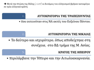 ΑΥΤΟΚΡΑΤΟΡΙΑ ΤΗΣ ΤΡΑΠΕΖΟΥΝΤΑΣ1.
• που εκτεινόταν στις ΝΑ ακτές του Ευξείνου Πόντου.
ΑΥΤΟΚΡΑΤΟΡΙΑ ΤΗΣ ΝΙΚΑΙΑΣ2.
• Το δεύτερο και ισχυρότερο, όπως αποδείχτηκε στη
συνέχεια, στο ΒΔ τμήμα της Μ. Ασίας.
ΚΡΑΤΟΣ ΤΗΣ ΗΠΕΙΡΟΥ3.
• περιλάμβανε την Ήπειρο και την Αιτωλοακαρνανία.
 Μετά την πτώση της Πόλης (1204) οι δυνάμεις του ελληνισμού βρήκαν καταφύγιο
σε τρία ελληνικά κράτη:
 