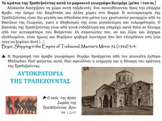 Το κράτος της Τραπεζούντας κατά το μαροκινό γεωγράφο Κουμάρι (μέσα 14ου αι.)
Αδιάκοπα διασχίζουν τη χώρα αυτή ταξιδευτές, που κατευθύνονται προς την επαρχία
Κριβν, την έρημο του Καμπτσάκ και άλλες χώρες στο Βορρά. Η αυτοκρατορία της
Τραπεζούντας είναι πιο μεγάλη και σπουδαία στα μάτια των χριστιανών μοναρχών από το
Βασίλειο της Γεωργίας, γιατί ο πληθυσμός της είναι μεγαλύτερος και τολμηρότερος. Ο
βασιλιάς της Τραπεζούντας είναι από γενιά ενδοξότερη και υπερέχει κατά πολύ σε δύναμη
από τον αυτοκράτορα του Βυζαντίου. Οι στρατιώτες του, αν και λίγοι και άσχημα
εξοπλισμένοι, είναι ήρωες και θυμίζουν φοβερά λιοντάρια που δεν επιτρέπουν στη λεία
τους να ξεφύγει ποτέ [...].
Bryer, Shipping in the Empire of Trebizond, Mariner's Mirror 52 (1966) 3-4.
 Η περιγραφή του άραβα γεωγράφου Ουμάρι προέρχεται από τον γενουάτη έμπορο
Μπέλμπαν. Πού φαίνεται αυτό; Πού οφειλόταν η ευημερία και η δύναμη του κράτους
της Τραπεζούντας;
 Ο ναός της Αγίας
Σοφίας της
Τραπεζούντας. Πριν
το 1260
ΑΥΤΟΚΡΑΤΟΡΙΑ
ΤΗΣ ΤΡΑΠΕΖΟΥΝΤΑΣ
 