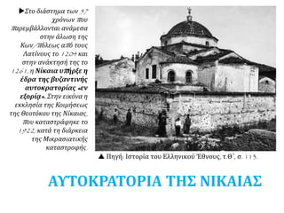 Στο διάστημα των 57
χρόνων που
παρεμβάλλονται ανάμεσα
στην άλωση της
Κων/πόλεως από τους
Λατίνους το 1204 και
στην ανάκτησή της το
1261, η Νίκαια υπήρξε η
έδρα της βυζαντινής
αυτοκρατορίας «εν
εξορίᾳ». Στην εικόνα η
εκκλησία της Κοιμήσεως
της Θεοτόκου της Νίκαιας,
που καταστράφηκε το
1922, κατά τη διάρκεια
της Μικρασιατικής
καταστροφής.
 Πηγή: Ιστορία του Ελληνικού Έθνους, τ.Θ΄, σ. 113.
ΑΥΤΟΚΡΑΤΟΡΙΑ ΤΗΣ ΝΙΚΑΙΑΣ
 