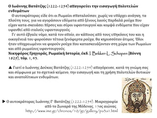 Ο Ιωάννης Βατάτζης (1222-1254) απαγορεύει την εισαγωγή πολυτελών
ενδυμάτων
Ο αυτοκράτορας είδε ότι οι Ρωμαίοι σπαταλούσαν, χωρίς να υπάρχει ανάγκη, τα
πλούτη τους, για να αγοράσουν εδύματα από ξένους λαούς παρδαλά ρούχα που
είχαν κατα-σκευάσει πέρσες και σύροι υφαντουργοί και κομψά ενδύματα που είχαν
υφανθεί από ιταλούς υφαντουργούς.
Γι' αυτό έβγαλε νόμο, κατά τον οποίο, αν κάποιος από τους υπηκόους του και η
οικογένειά του φορούσαν τέτοια ξενόφερτα ρούχα, θα κηρυσσόταν άτιμος. Όλοι
ήταν υποχρεωμένοι να φορούν ρούχα που κατασκευάζονταν στη χώρα των Ρωμαίων
και από ρωμαίους υφαντουργούς.
Νικηφόρος Γρηγοράς, Ρωμαϊκή Ιστορία, έκδ. I. Bekker-L. Schopen (Βόννη
1829), τόμ. 1, 43.
 Γιατί ο Ιωάννης Δούκας Βατάτζης (1222-1254) απαγόρευσε, κατά τη γνώμη σας
και σύμφωνα με το σχετικό κείμενο, την εισαγωγή και τη χρήση πολυτελών δυτικών
και ανατολίτικων ενδυμάτων;
 Ο αυτοκράτορας Ιωάννης Γ' Βατάτζης (1222-1254). Μικρογραφία
από το Ζωναρά της Μόδενας, 15ος αιώνας.
http://www.ime.gr/chronos/10/gr/gallery/pa3a1.html
 