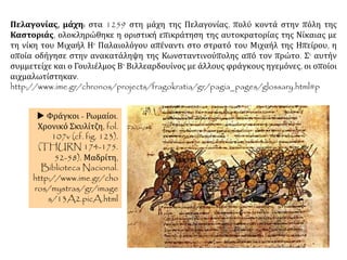 Πελαγονίας, μάχη: στα 1259 στη μάχη της Πελαγονίας, πολύ κοντά στην πόλη της
Καστοριάς, ολοκληρώθηκε η οριστική επικράτηση της αυτοκρατορίας της Νίκαιας με
τη νίκη του Μιχαήλ Η' Παλαιολόγου απέναντι στο στρατό του Μιχαήλ της Ηπείρου, η
οποία οδήγησε στην ανακατάληψη της Κωνσταντινούπολης από τον πρώτο. Σ' αυτήν
συμμετείχε και ο Γουλιέλμος Β' Βιλλεαρδουίνος με άλλους φράγκους ηγεμόνες, οι οποίοι
αιχμαλωτίστηκαν.
http://www.ime.gr/chronos/projects/fragokratia/gr/pagia_pages/glossary.html#p
 Φράγκοι - Ρωμαίοι.
Χρονικό Σκυλίτζη, fol.
107v (cf. fig. 123).
(THURN 174-175.
52-58). Μαδρίτη,
Biblioteca Nacional.
http://www.ime.gr/cho
ros/mystras/gr/image
s/13A2.picA.html
 