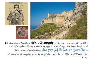 Ο «άρχων» του Ναυπλίου Λέων Σγουρός μετά την ήττα του στις Θερμοπύλες
από το Βονιφάτιο Μομφερατικό, υποχώρησε και κατέφυγε στον Ακροκόρινθο, από
όπου γκρεμίσθηκε έφιππος, «ἵνα γὰρ μὴ δούλειον ἧμαρ ἴδει».
Στην εικόνα: Οι οχυρώσεις του Ακροκορίνθου. Ιστορία του Ελληνικού Έθνους, τ.Θ΄,
σ.249.
 