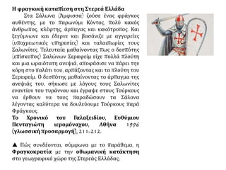 Η φραγκική καταπίεση στη Στερεά Ελλάδα
Στα Σάλωνα (Άμφισσα) ζούσε ένας φράγκος
αυθέντης, με το παρωνύμι Κόντος, πολύ κακός
άνθρωπος, κλέφτης, άρπαγας και κακότροπος. Και
ξεγύμνωνε και έδερνε και βασάνιζε με αγγαρείες
(υποχρεωτικές υπηρεσίες) και ταλαιπωρίες τους
Σαλωνίτες. Τελευταία μαθαίνοντας πως ο δεσπότης
(επίσκοπος) Σαλώνων Σεραφείμ είχε πολλά πλούτη
και μια ωραιότατη ανεψιά, αποφάσισε να πάρει την
κόρη στο παλάτι του, αρπάζοντας και τα πλούτη του
Σεραφείμ. Ο δεσπότης μαθαίνοντας το άρπαγμα της
ανεψιάς του, σήκωσε με λόγους τους Σαλωνίτες
εναντίον του τυράννου και έγραψε στους Τούρκους
να έρθουν να τους παραδώσουν τα Σάλονα
λέγοντας καλύτερα να δουλεύουμε Τούρκους παρά
Φράγκους.
Το Χρονικό του Γαλαξειδίου, Ευθύμιου
Πενταγιώτη ιερομόναχου, Αθήνα 1996
(γλωσσική προσαρμογή), 211-212.
 Πώς συνδέονται, σύμφωνα με το παράθεμα, η
Φραγκοκρατία με την οθωμανική κατάκτηση
στο γεωγραφικό χώρο της Στερεάς Ελλάδας;
 