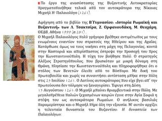 Το έργο της ανασύστασης της Βυζαντινής Αυτοκρατορίας
πραγματοποιήθηκε τελικά από τον αυτοκράτορα της Νίκαιας
Μιχαήλ Η' Παλαιολόγο (1261).
Αφήγηση από το βιβλίο της Β΄Γυμνασίου: «Ιστορία Ρωμαϊκή και
Βυζαντινή» των Λ. Τσακτσίρα, Ζ. Ορφανουδάκη, Μ. Θεοχάρη,
ΟΕΔΒ, Αθήνα 1999 (σ.281) .
Ο Μιχαήλ Παλαιολόγος πολύ γρήγορα βρέθηκε αντιμέτωπος με τους
ενωμένους εναντίον του στρατούς της Ηπείρου και της Αχαΐας.
Κατόρθωσε όμως να τους νικήσει στη μάχη της Πελαγονίας, κοντά
στην Καστοριά και απερίσπαστος έστρεψε την προσοχή του προς
την Κωνσταντινούπολη. Η τύχη τον βοήθησε πολύ. Ο στρατηγός
Αλέξιος Στρατηγόπουλος, που βρισκόταν με μικρή δύναμη στη
Θράκη, πλησίασε την Κωνσταντινούπολη και πληροφορήθηκε ότι ο
στόλος των Βενετών έλειπε από το Βόσπορο. Με δική του
πρωτοβουλία και χωρίς να συναντήσει αντίσταση μπήκε στην πόλη
στις 25 Ιουλίου 1261. Ο Λατίνος αυτοκράτορας που είχε βγει απ΄ την
πρωτεύουσα δεν τόλμησε να ξαναγυρίσει. Έφυγε στη Δύση.
15 Αυγούστου 1261: Ο Μιχαήλ μπαίνει θριαμβευτικά στην Πόλη. Με
μεγαλοπρέπεια παλιών ξεχασμένων καιρών έγινε στην Αγία Σοφιά η
στέψη του ως αυτοκράτορα Ρωμαίων. Ο ανήλικος βασιλιάς
παραμερίστηκε και ο Μιχαήλ πήρε όλη την εξουσία. Μ’ αυτόν αρχίζει
η τελευταία δυναστεία του Βυζαντίου: Η δυναστεία των
Παλαιολόγων.
 