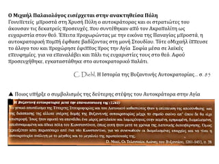 Ο Μιχαήλ Παλαιολόγος εισέρχεται στην ανακτηθείσα Πόλη
Γονυπετείς μπροστά στη Χρυσή Πύλη ο αυτοκράτορας και οι στρατιώτες του
άκουσαν τις δεκατρείς προσευχές, που συντέθηκαν από τον Ακροπολίτη ως
ευχαριστία στον θεό. Έπειτα προχωρώντας με την εικόνα της Παναγίας μπροστά, η
αυτοκρατορική πομπή έφθασε βαδίζοντας στη μονή Στουδίου. Τότε οΜιχαήλ ίππευσε
το άλογο του και προχώρησε έφιππος προς την Αγία Σοφία μέσα σε λαϊκές
επευφημίες, για να επαναλάβει και πάλι τις ευχαριστίες τους στο θεό. Αφού
προσευχήθηκε, εγκαταστάθηκε στο αυτοκρατορικό παλάτι.
C. Diehl, Η Ιστορία της Βυζαντινής Αυτοκρατορίας... σ. 85
 Ποιος υπήρξε ο συμβολισμός της δεύτερης στέψης του Αυτοκράτορα στην Αγία
Σοφία;
 