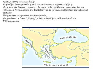ΑΣΚΗΣΗ: Πηγή: www.museduc.gr
Με μολύβια διαφορετικών χρωμάτων σκιάστε στον παρακάτω χάρτη:
α) τις περιοχές όπου εκτείνονταν η Αυτοκρατορία της Νίκαιας, το «Δεσποτάτο της
Ηπείρου», η Αυτοκρατορία της Τραπεζούντας, το Βουλγαρικό Βασίλειο και το Σερβικό
Βασίλειο,
β) σημειώστε τις πρωτεύουσες των κρατών,
γ) σημειώστε τις βασικές περιοχές ή πόλεις που πήραν οι Βενετοί μετά την
Δ΄ Σταυροφορία.
 